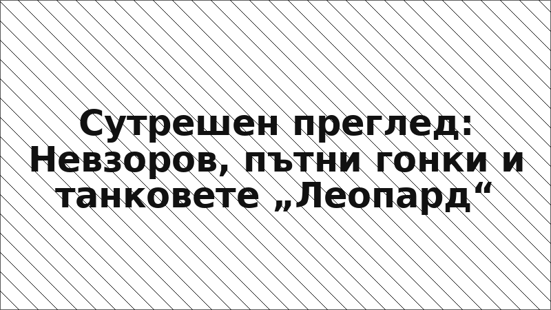 Сутрешен преглед: Невзоров, пътни гонки и танковете „Леопард“