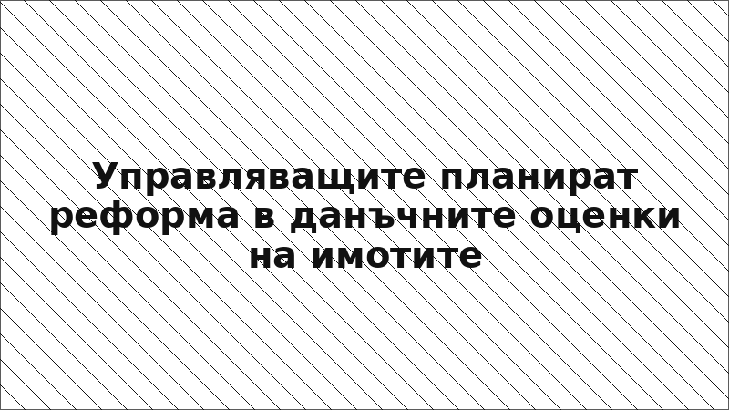 Управляващите планират реформа в данъчните оценки на имотите