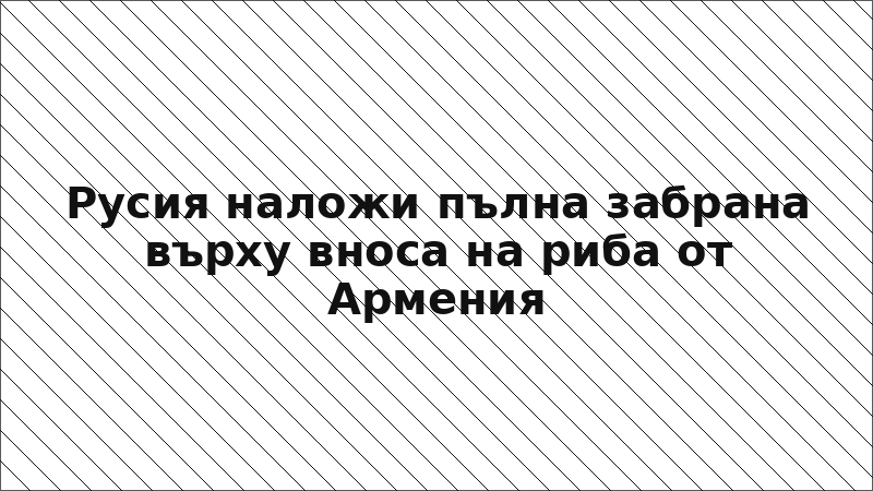 Русия наложи пълна забрана върху вноса на риба от Армения