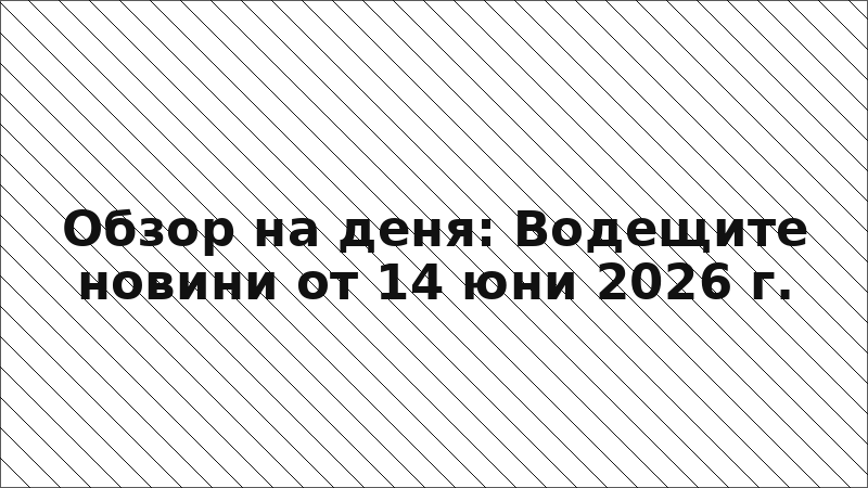 Обзор на деня: Водещите новини от 14 юни 2026 г.