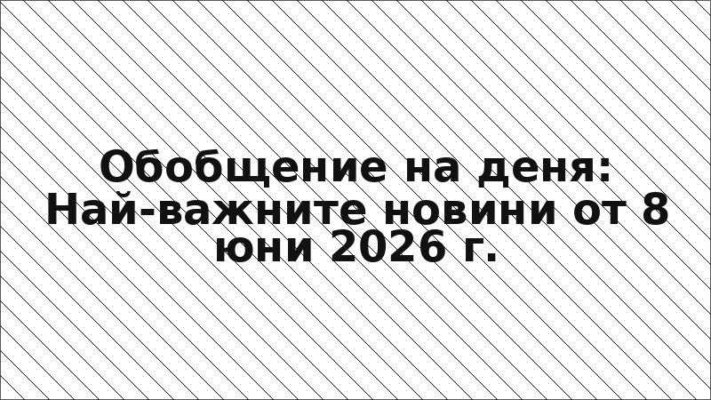 Обобщение на деня: Най-важните новини от 8 юни 2026 г.
