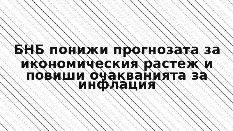 БНБ понижи прогнозата за икономическия растеж и повиши очакванията за инфлация