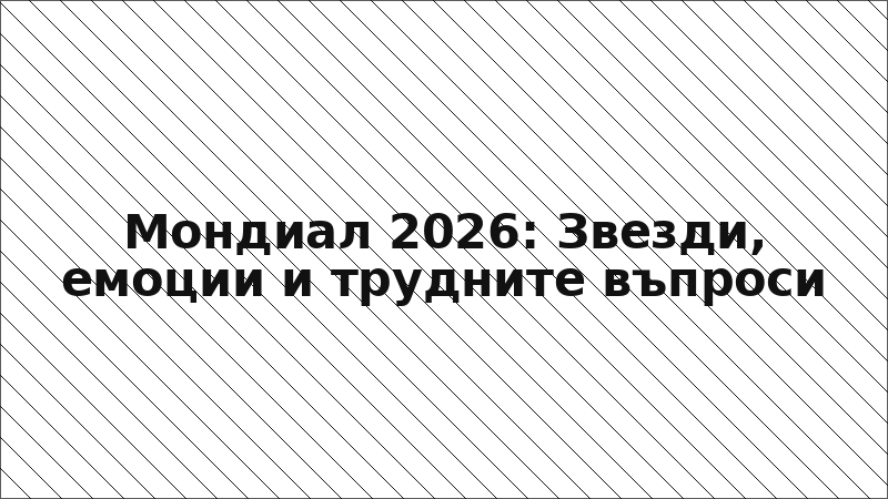 Мондиал 2026: Звезди, емоции и трудните въпроси