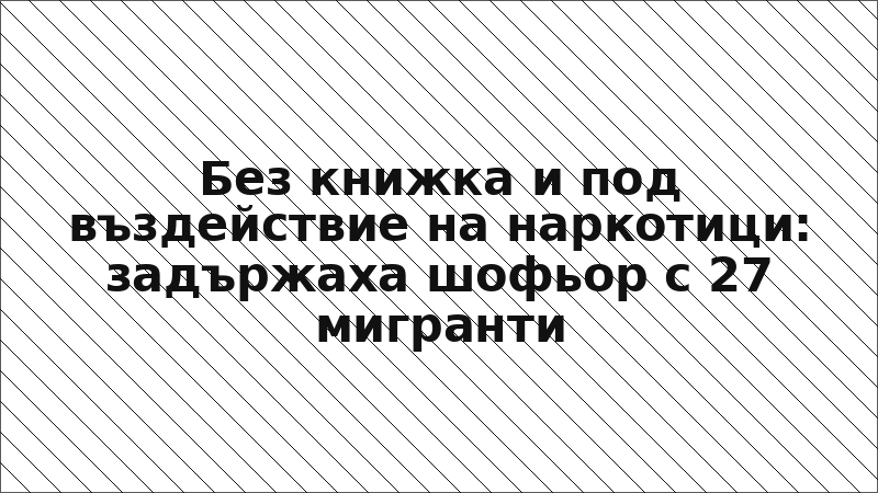 Без книжка и под въздействие на наркотици: задържаха шофьор с 27 мигранти