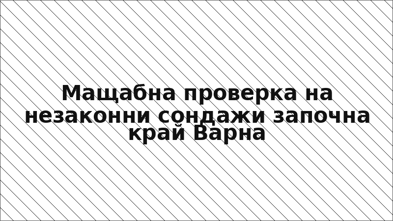 Мащабна проверка на незаконни сондажи започна край Варна