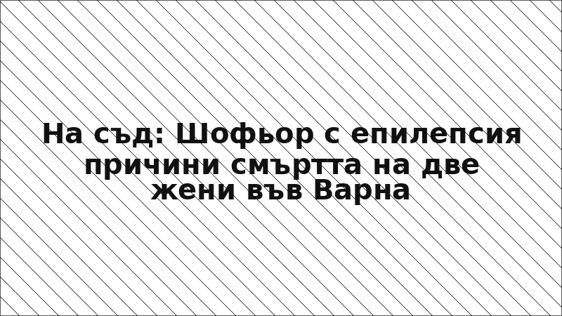 На съд: Шофьор с епилепсия причини смъртта на две жени във Варна