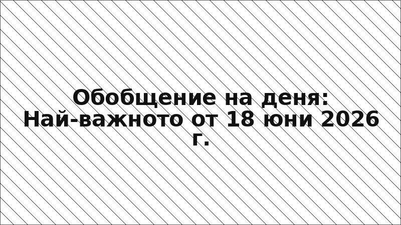 Обобщение на деня: Най-важното от 18 юни 2026 г.