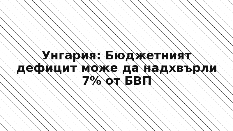Унгария: Бюджетният дефицит може да надхвърли 7% от БВП