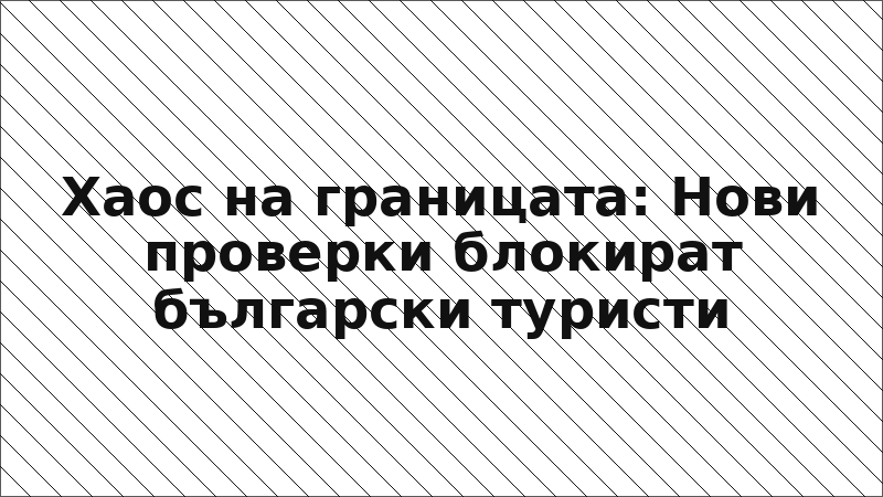 Хаос на границата: Нови проверки блокират български туристи