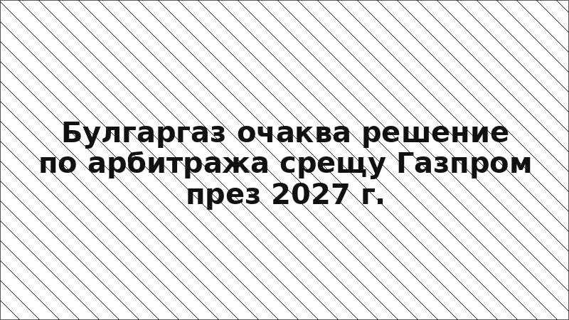 Булгаргаз очаква решение по арбитража срещу Газпром през 2027 г.