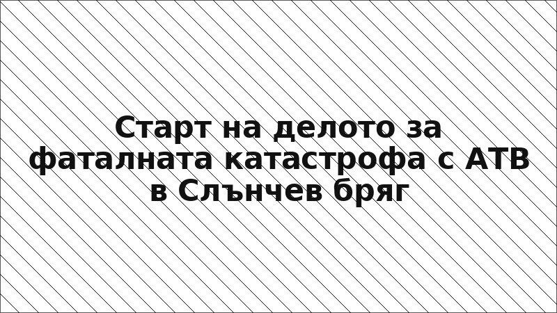 Старт на делото за фаталната катастрофа с АТВ в Слънчев бряг