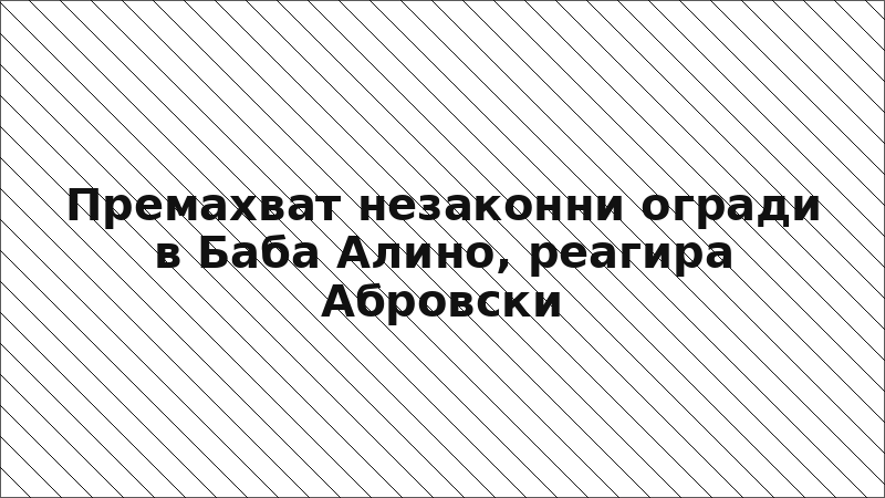 Премахват незаконни огради в Баба Алино, реагира Абровски
