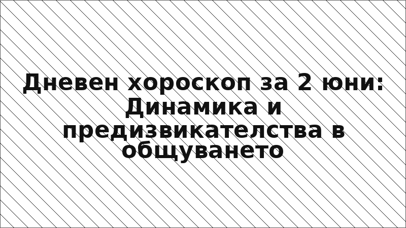 Дневен хороскоп за 2 юни: Динамика и предизвикателства в общуването