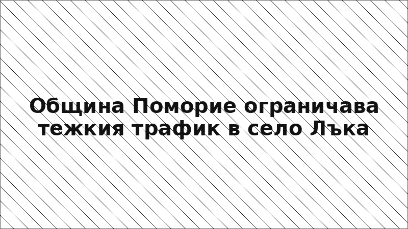 Община Поморие ограничава тежкия трафик в село Лъка