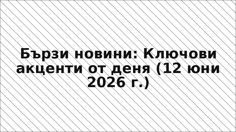 Бързи новини: Ключови акценти от деня (12 юни 2026 г.)