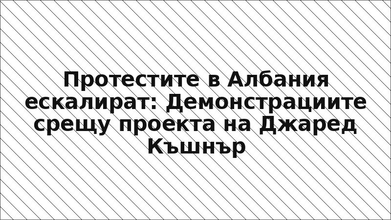 Протестите в Албания ескалират: Демонстрациите срещу проекта на Джаред Къшнър