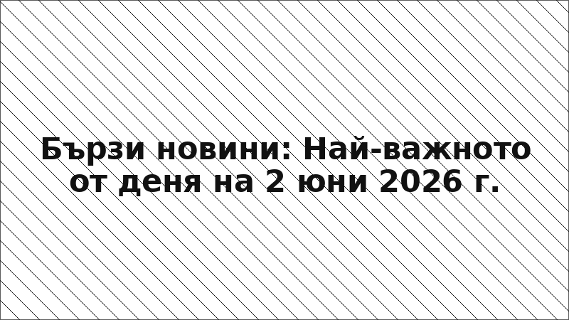 Бързи новини: Най-важното от деня на 2 юни 2026 г.