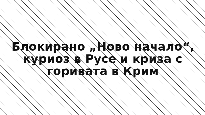 Блокирано „Ново начало“, куриоз в Русе и криза с горивата в Крим