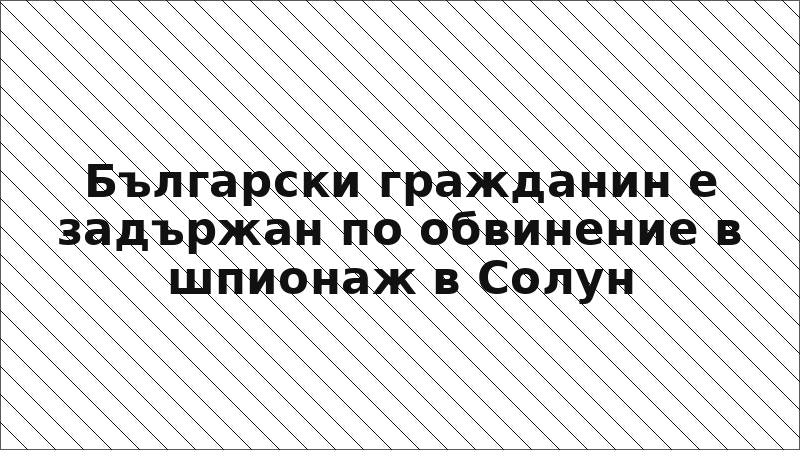 Български гражданин е задържан по обвинение в шпионаж в Солун