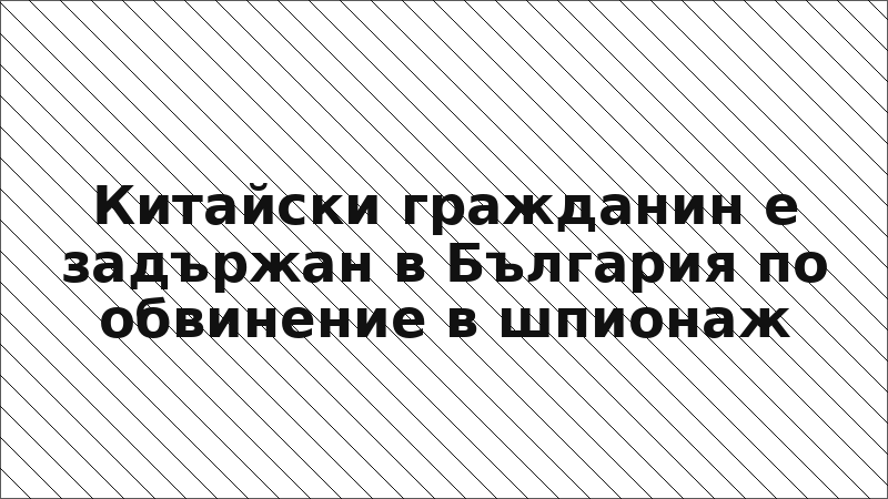Китайски гражданин е задържан в България по обвинение в шпионаж