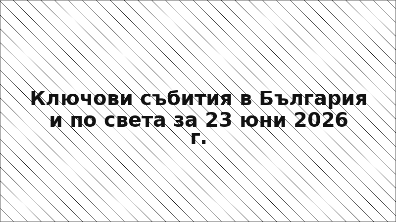 Ключови събития в България и по света за 23 юни 2026 г.