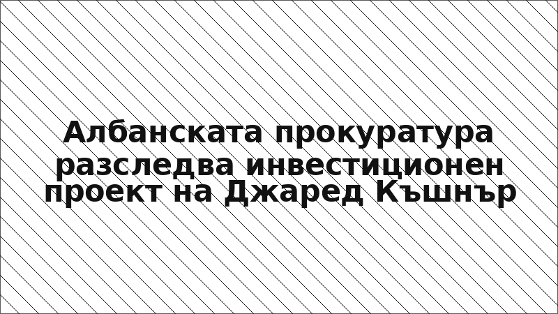 Албанската прокуратура разследва инвестиционен проект на Джаред Къшнър