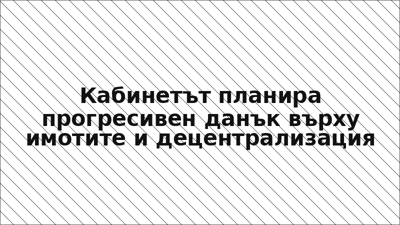 Кабинетът планира прогресивен данък върху имотите и децентрализация