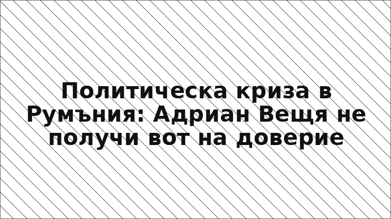 Политическа криза в Румъния: Адриан Вещя не получи вот на доверие