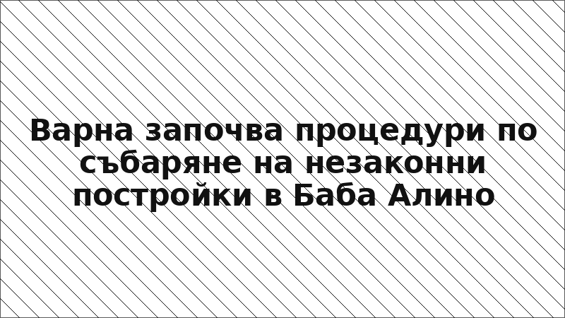 Варна започва процедури по събаряне на незаконни постройки в Баба Алино
