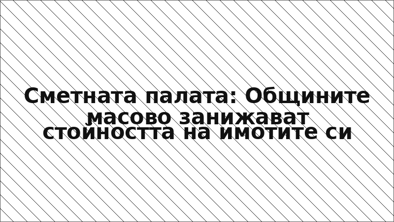 Сметната палата: Общините масово занижават стойността на имотите си