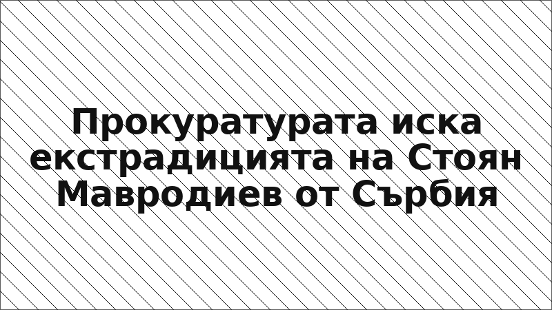 Прокуратурата иска екстрадицията на Стоян Мавродиев от Сърбия