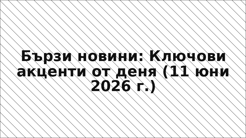 Бързи новини: Ключови акценти от деня (11 юни 2026 г.)