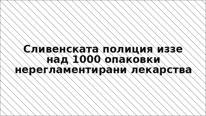 Сливенската полиция иззе над 1000 опаковки нерегламентирани лекарства