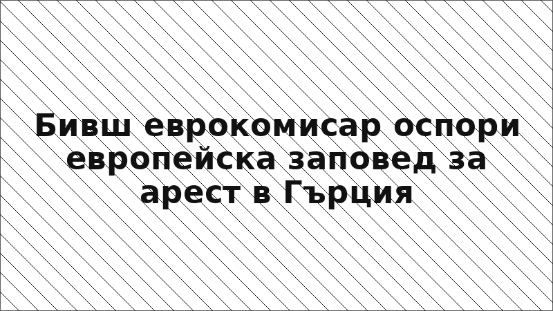 Бивш еврокомисар оспори европейска заповед за арест в Гърция