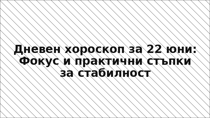 Дневен хороскоп за 22 юни: Фокус и практични стъпки за стабилност