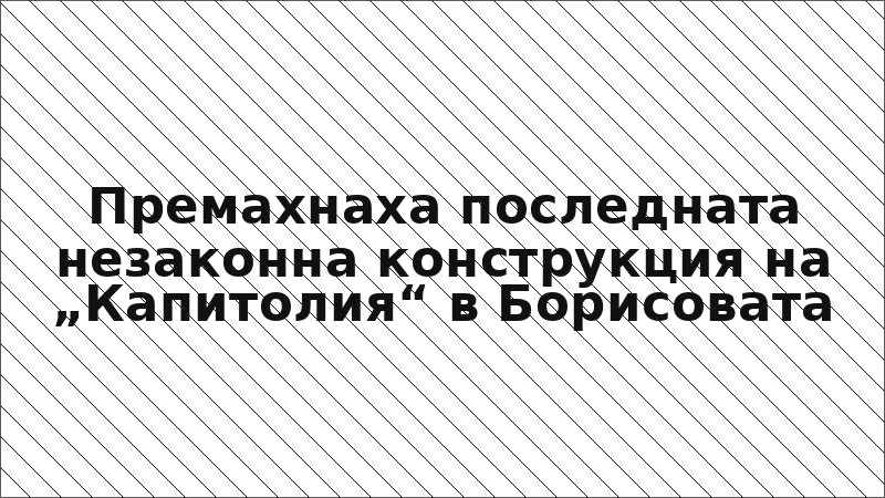 Премахнаха последната незаконна конструкция на „Капитолия“ в Борисовата