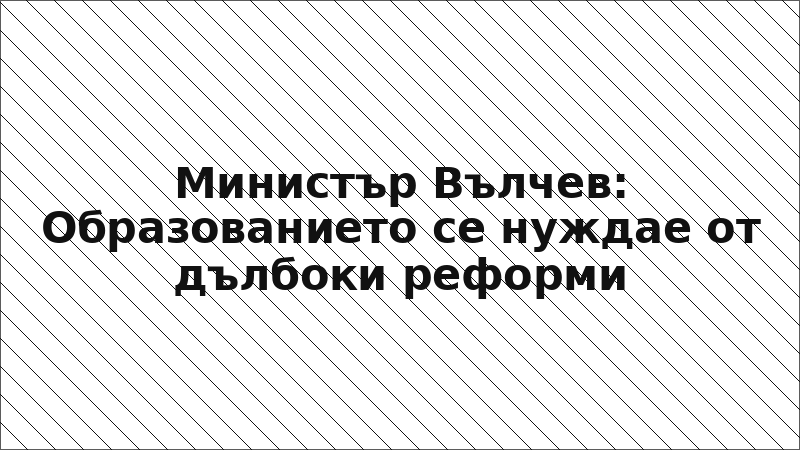 Министър Вълчев: Образованието се нуждае от дълбоки реформи