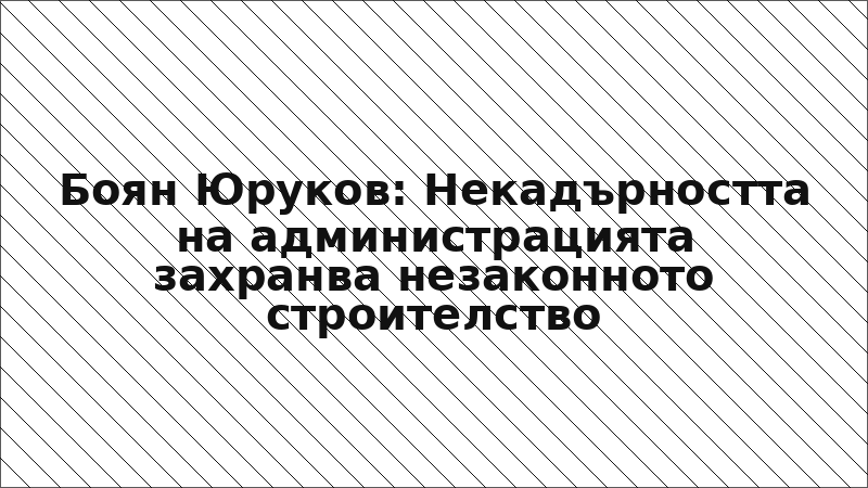Боян Юруков: Некадърността на администрацията захранва незаконното строителство