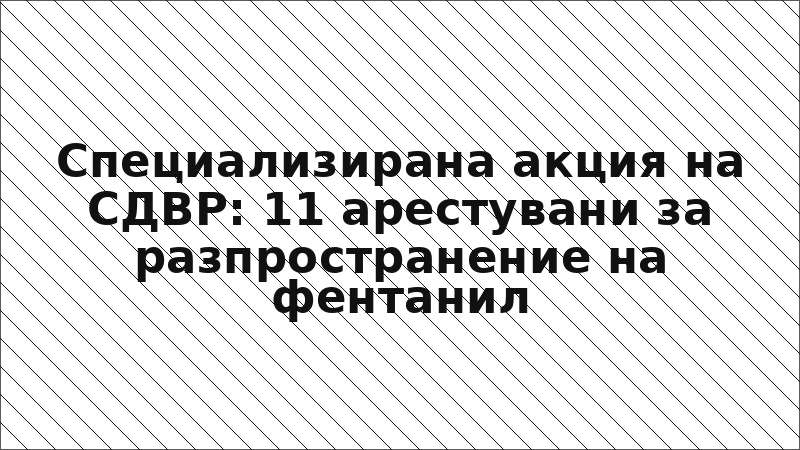 Специализирана акция на СДВР: 11 арестувани за разпространение на фентанил