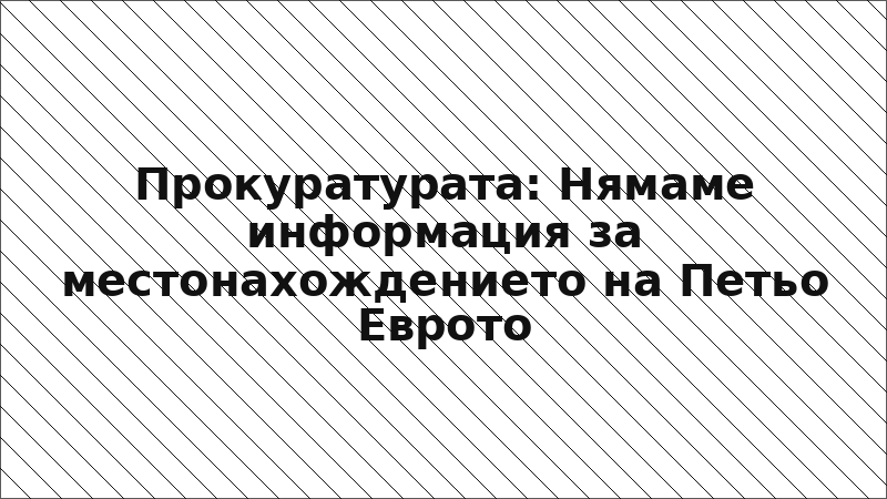 Прокуратурата: Нямаме информация за местонахождението на Петьо Еврото