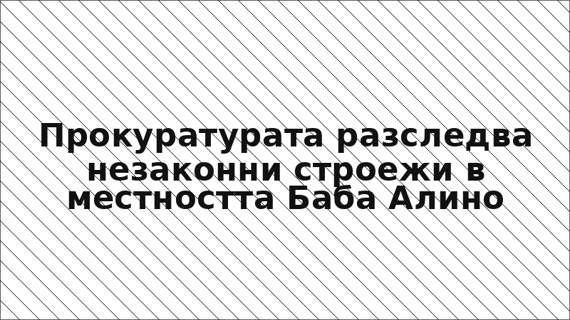 Прокуратурата разследва незаконни строежи в местността Баба Алино