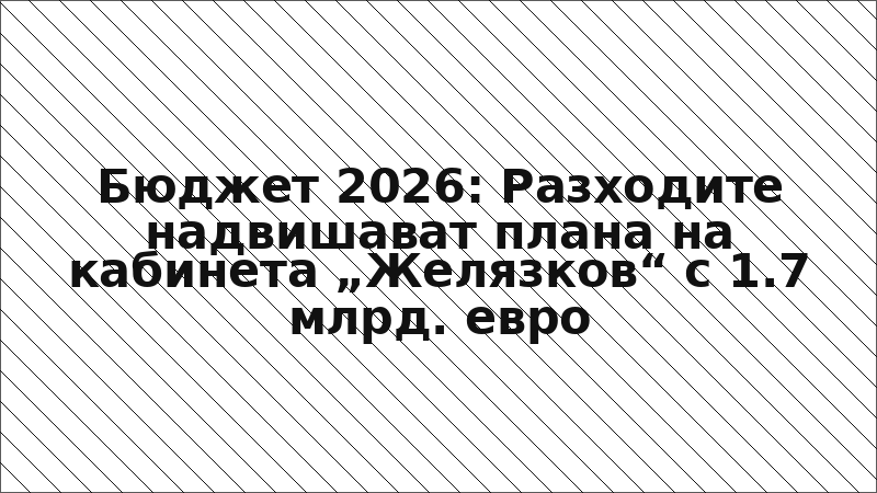 Бюджет 2026: Разходите надвишават плана на кабинета „Желязков“ с 1.7 млрд. евро