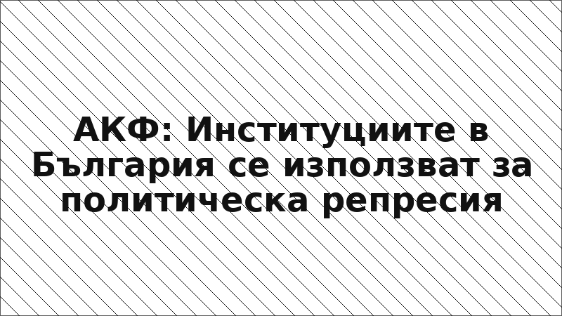АКФ: Институциите в България се използват за политическа репресия