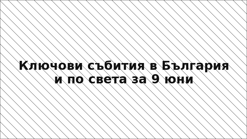 Ключови събития в България и по света за 9 юни