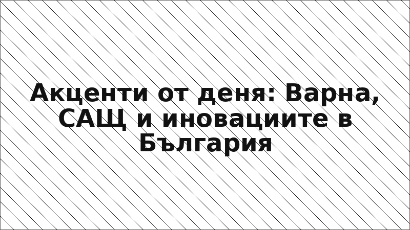 Акценти от деня: Варна, САЩ и иновациите в България