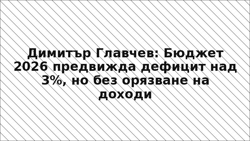 Димитър Главчев: Бюджет 2026 предвижда дефицит над 3%, но без орязване на доходи