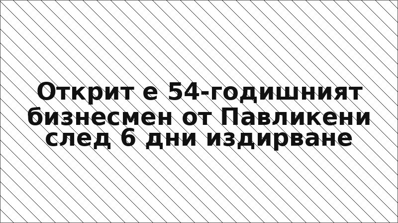 Открит е 54-годишният бизнесмен от Павликени след 6 дни издирване