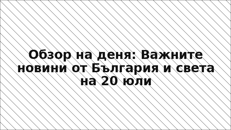 Обзор на деня: Важните новини от България и света на 20 юли