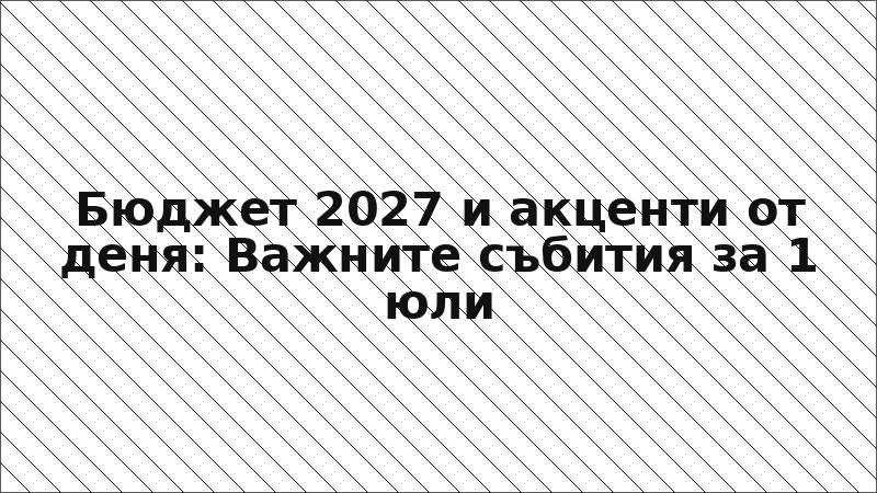 Бюджет 2027 и акценти от деня: Важните събития за 1 юли