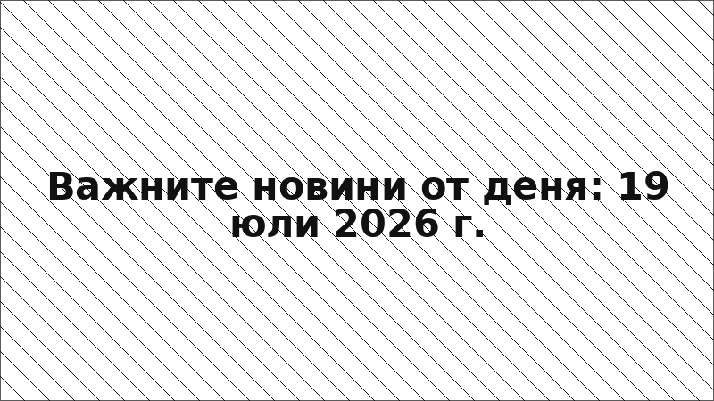 Важните новини от деня: 19 юли 2026 г.
